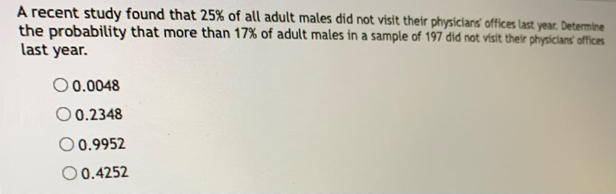 A recent study found that 25% of all adult males did not visit their physicians' offices last year. Determine
the probability that more than 17% of adult males in a sample of 197 did not visit their physicians' offices
last year.
0.0048
O 0.2348
0.9952
O 0.4252