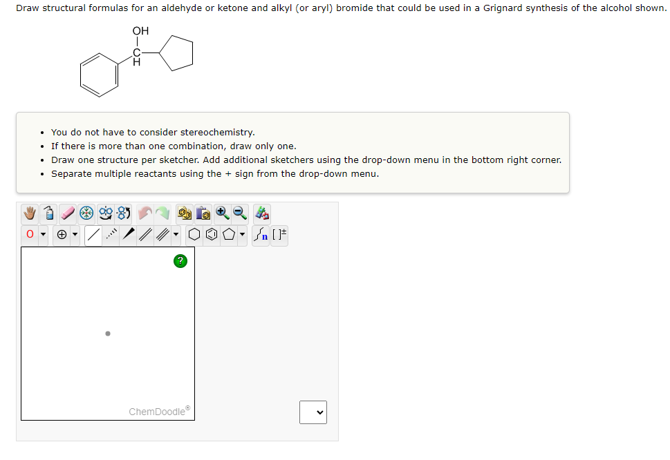 **Title: Drawing Structural Formulas Using ChemDoodle**

*Objective:* 
Learn how to draw structural formulas for an aldehyde or ketone and alkyl (or aryl) bromide that can be used in a Grignard synthesis of a given alcohol structure.

*Instructions:*

1. **Understanding the Target Structure:**
   - Examine the given chemical structure, which includes an alcohol group attached to a carbon chain and a benzene ring. 

2. **Task Details:**
   - Draw the structural formulas for an aldehyde or ketone and an alkyl (or aryl) bromide that could be used to synthesize the provided alcohol using the Grignard reaction.

3. **Guidelines:**
   - Stereochemistry does not need to be considered.
   - If multiple combinations are possible, draw only one.
   - Draw one structure per sketcher. Use the drop-down menu in the bottom right corner to add additional sketchers if needed.
   - Separate multiple reactants using the "+" sign from the drop-down menu.

4. **Using ChemDoodle:**
   - Use the drawing tools in ChemDoodle provided below the instructions to create the necessary structural formulas.

**Diagram Explanation:**

1. **Toolbar Components:**
   - The toolbar above the drawing area includes various icons for drawing, erasing, and manipulating chemical structures. 
   - Essential tools include the bond tool, atom adding tool, ring templates, and others which facilitate the construction of accurate molecular structures.

2. **Drawing Area:**
   - The drawing area allows you to create and manipulate the structures.
   - Click and drag inside this space to draw bonds and place atoms.

3. **Drop-down and Additional Tools:**
   - Use the drop-down menu in the bottom-right corner to add more sketchers for drawing multiple structures if necessary.
   - Utilize the "?" icon for help if you need assistance with any features of the ChemDoodle software.

**Example:**

To synthesize the given alcohol through a Grignard reaction, you might pair a ketone or aldehyde with a Grignard reagent (such as an alkyl or aryl magnesium bromide). Input these structures as described using the available tools.

*Note: Ensure that all drawn structures are correct and represent the specific reactants needed for the desired synthesis pathway.*