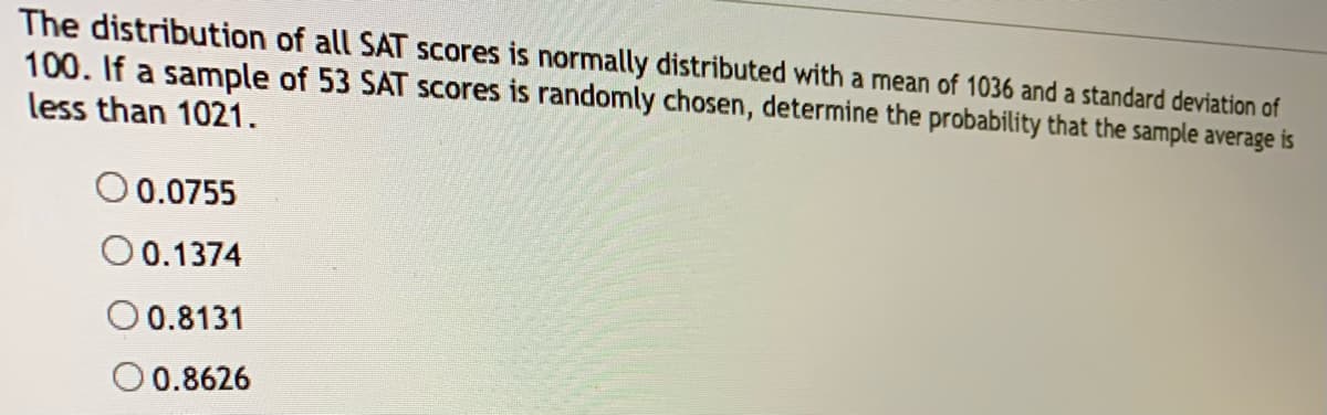 ### Probability and Statistics: SAT Score Distribution

The distribution of all SAT scores is normally distributed with a mean of 1036 and a standard deviation of 100. If a sample of 53 SAT scores is randomly chosen, determine the probability that the sample average is less than 1021.

### Choices:
- ☐ 0.0755
- ☐ 0.1374
- ☐ 0.8131
- ☐ 0.8626