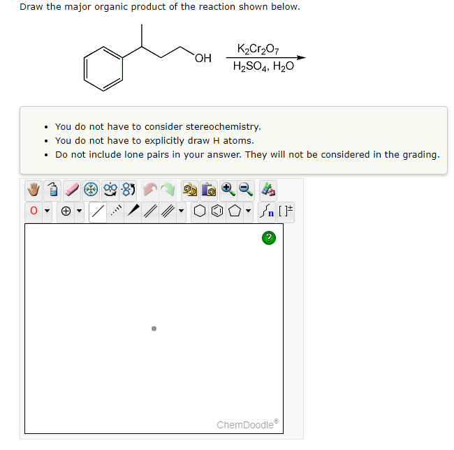 ### Drawing the Major Organic Product of the Reaction

In this exercise, you are required to draw the major organic product formed in the reaction shown below:

#### Reaction Scheme:
- **Reactant:** Benzyl alcohol (a benzene ring attached to a CH2OH group)
- **Reagents:** Potassium dichromate (K2Cr2O7), sulfuric acid (H2SO4), and water (H2O)

#### Instruction Notes:
- **No Stereochemistry Consideration:** There is no need to consider stereochemistry in your drawing.
- **Explicit Hydrogen Atoms Unnecessary:** You are not required to explicitly draw hydrogen atoms in your structure.
- **Lone Pairs Not Required:** Do not include lone pairs in your answer, as they will not be assessed.

---

### Diagram Explanation

**Graphical Interface:**
Below the instructions is an interactive drawing tool (ChemDoodle) with various options for drawing chemical structures.

- **Toolbox Icons:** On the top of the drawing interface, there is a series of tool icons for selecting different drawing tools (e.g., bonds, rings, atoms).
- **Drawing Area:** This is the main area where you can draw the chemical structure of the major organic product.

The tools provided include:
- **Hand Tool:** Allows you to move objects.
- **Selection Tool:** Enables the selection of structures or part of structures.
- **Erase and Undo Tools:** For making corrections.
- **Zoom and Rotate tools:** For adjusting the view of the structure.

A question mark (?) icon is available for additional help on using the ChemDoodle interface.

### Drawing Your Answer

Use these tools to draw the structure of the major organic product formed in the reaction of benzyl alcohol with potassium dichromate in acidic medium.

---

**Note:** Commonly, potassium dichromate in acidic conditions oxidizes primary alcohols to carboxylic acids. Therefore, the major organic product for this reaction should be benzoic acid (a benzene ring attached to a COOH group).