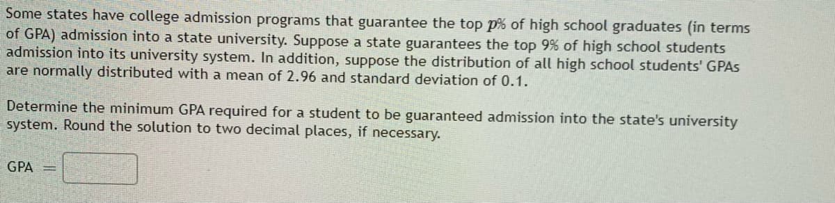 Some states have college admission programs that guarantee the top p% of high school graduates (in terms
of GPA) admission into a state university. Suppose a state guarantees the top 9% of high school students
admission into its university system. In addition, suppose the distribution of all high school students' GPAS
are normally distributed with a mean of 2.96 and standard deviation of 0.1.
Determine the minimum GPA required for a student to be guaranteed admission into the state's university
system. Round the solution to two decimal places, if necessary.
GPA
