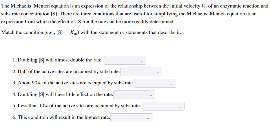 The Michaelis-Menten equation is an expression of the relationship between the initial velocity Vo of an enzymatic reaction and
substrate concentration [S]. There are three conditions that are useful for simplifying the Michaelis-Menten equation to an
expression from which the effect of [S] on the rate can be more readily determined.
Match the condition (e.g., [S] = Km) with the statement or statements that describe it.
1. Doubling [S] will almost double the rate.
2. Half of the active sites are occupied by substrate.
3. About 90% of the active sites are occupied by substrate.
4. Doubling [S] will have little effect on the rate.
5. Less than 10% of the active sites are occupied by substrate.
6. This condition will result in the highest rate.