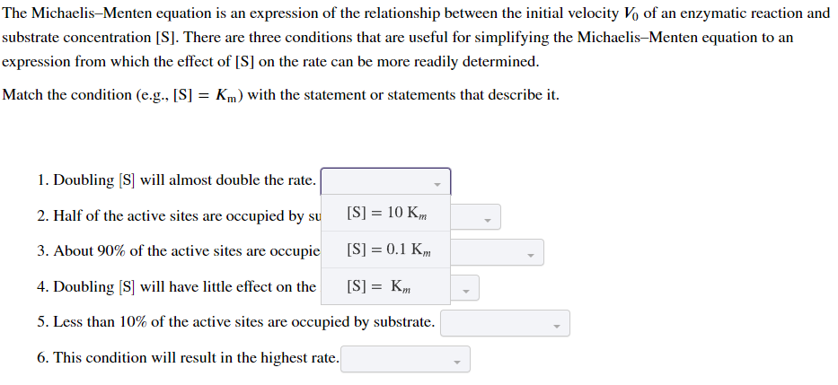 The Michaelis-Menten equation is an expression of the relationship between the initial velocity Vo of an enzymatic reaction and
substrate concentration [S]. There are three conditions that are useful for simplifying the Michaelis-Menten equation to an
expression from which the effect of [S] on the rate can be more readily determined.
Match the condition (e.g., [S] = Km) with the statement or statements that describe it.
1. Doubling [S] will almost double the rate.
2. Half of the active sites are occupied by su
[S] = 10 Km
3. About 90% of the active sites are occupie
[S] = 0.1 Km
4. Doubling [S] will have little effect on the
[S] = Km
5. Less than 10% of the active sites are occupied by substrate.
6. This condition will result in the highest rate.