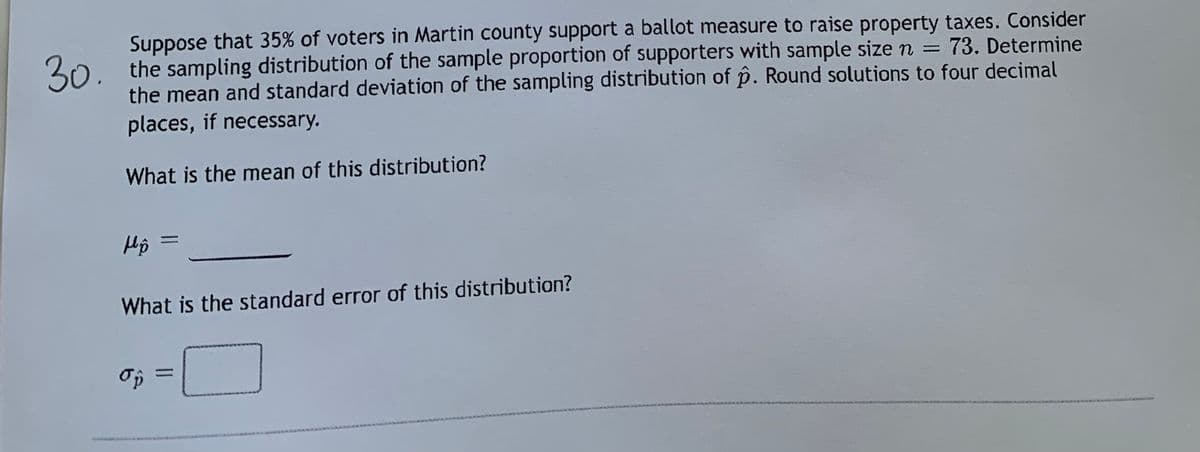 Suppose that 35% of voters in Martin county support a ballot measure to raise property taxes. Consider
30.
30, the sampling distribution of the sample proportion of supporters with sample size n = 73. Determine
the mean and standard deviation of the sampling distribution of p. Round solutions to four decimal
places, if necessary.
What is the mean of this distribution?
Hô =
What is the standard error of this distribution?
