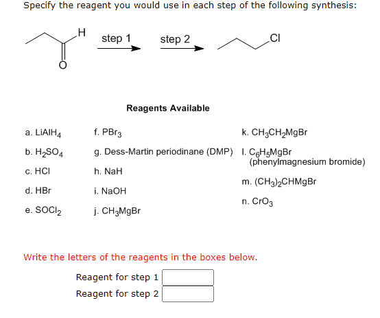 **Organic Chemistry Synthesis Problem**

In this problem, you are asked to specify the reagent used in each step of a given synthesis reaction.

The starting compound is:
- A molecule with the structure CH3-CO-CH3 (acetone).

The target product is:
- CH3-CH2-CH2-Cl (n-propyl chloride).

The synthesis pathway involves 2 steps:
1. Step 1: A reagent that will convert the starting material into an intermediate.
2. Step 2: A reagent that will convert the intermediate into the final product.

**Reagents Available:**
a. LiAlH4
b. H2SO4
c. HCl
d. HBr
e. SOCl2
f. PBr3
g. Dess-Martin periodinane (DMP)
h. NaH
i. NaOH
j. CH3MgBr
k. CH3CH2MgBr
l. C6H5MgBr (phenylmagnesium bromide)
m. (CH3)2CHMgBr
n. CrO3

**Instructions:**

Select reagents from the list to perform the specified conversions.

1. **Reagent for Step 1**:
    - **First**: Reduction of the carbonyl group to convert the acetone (CH3-CO-CH3) into 2-propanol (CH3-CHOH-CH3).
    - The appropriate reagent from the list: LiAlH4 (Option a).
    
2. **Reagent for Step 2**:
    - **Second**: Convert the alcohol group into a chloro derivative to get the final product (CH3-CH2-CH2-Cl).
    - The appropriate reagent from the list: SOCl2 (Option e).

Therefore, 
- The reagent for step 1 is **a (LiAlH4)**.
- The reagent for step 2 is **e (SOCl2)**.

**Answer:**

- **Reagent for step 1:** a
- **Reagent for step 2:** e