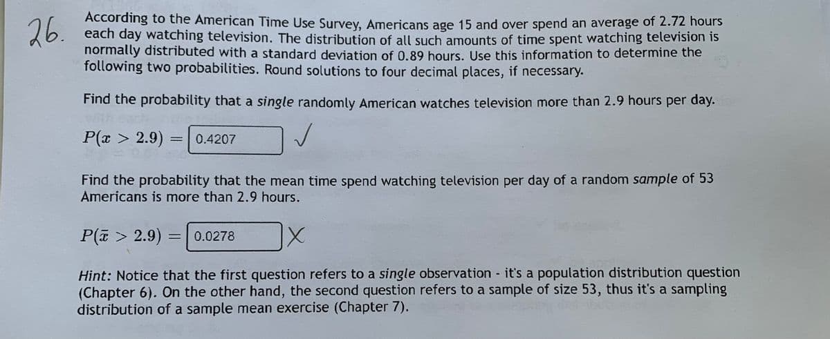 ACcording to the American Time Use Survey, Americans age 15 and over spend an average of 2.72 hours
each day watching television. The distribution of all such amounts of time spent watching television is
normally distributed with a standard deviation of 0.89 hours. Use this information to determine the
following two probabilities. Round solutions to four decimal places, if necessary.
26.
Find the probability that a single randomly American watches television more than 2.9 hours per day.
P(x > 2.9) = 0.4207
%3D
Find the probability that the mean time spend watching television per day of a random sample of 53
Americans is more than 2.9 hours.
P(a > 2.9) =
0.0278
%3D
Hint: Notice that the first question refers to a single observation it's a population distribution question
(Chapter 6). On the other hand, the second question refers to a sample of size 53, thus it's a sampling
distribution of a sample mean exercise (Chapter 7).
