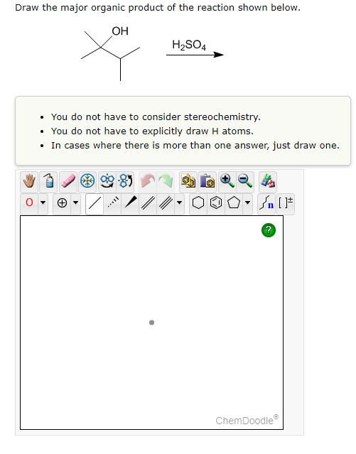 ### Draw the Major Organic Product of the Reaction

**Reaction Details:**
- **Reactant:** A tertiary alcohol (shown as a structure)
- **Reagent:** \( H_2SO_4 \)

**Instructions:**
- You do not have to consider stereochemistry.
- You do not have to explicitly draw hydrogen (H) atoms.
- In cases where there is more than one answer, just draw one.

**Graph/Diagram Explanation:**
- The reactant is a tertiary alcohol with the molecular structure represented in the diagram. It includes a hydroxyl group (OH) bonded to a carbon atom, which is also bonded to three other carbon atoms.
- The reagent used in the reaction is sulfuric acid \( (H_2SO_4) \), indicated by a label and an arrow pointing to the right, indicating that the reaction proceeds in that direction.
- A blank ChemDoodle drawing space is provided for drawing the major organic product of the reaction.

**Key steps to predict the product:**
1. **Determine the nature of the alcohol:** The provided alcohol is tertiary because the carbon atom bonded to the OH group is attached to three other carbon atoms.
2. **Acid-Catalyzed Dehydration Reaction:** Sulfuric acid \( H_2SO_4 \) typically acts as a dehydrating agent in these reactions. The mechanism generally involves protonation of the alcohol, loss of water, and formation of a carbocation, followed by elimination to form an alkene.
3. **Form the Major Product:** Draw the major organic product, which involves locating the double bond in the most stable position (usually the more substituted position following Zaitsev's rule).

**ChemDoodle Interface:**
- A variety of tools are available to assist with drawing the molecular structure, including selection, bond drawing, atom placement, ring structures, etc.
- The toolbar includes icons such as a hand, eraser, bond types, element palette, ring structures, and other drawing aids to help in constructing the organic product.

Make sure to use the available drawing tools to accurately depict the major organic product of the given reaction!