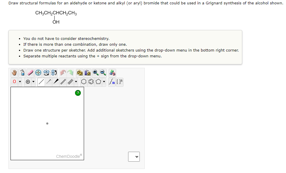 Draw structural formulas for an aldehyde or ketone and alkyl (or aryl) bromide that could be used in a Grignard synthesis of the alcohol shown.
CH3CH₂CHCH₂CH3
OH
• You do not have to consider stereochemistry.
• If there is more than one combination, draw only one.
• Draw one structure per sketcher. Add additional sketchers using the drop-down menu in the bottom right corner.
• Separate multiple reactants using the + sign from the drop-down menu.
O▾
ag
ChemDoodleⓇ
+Q+
O. SIF
P
