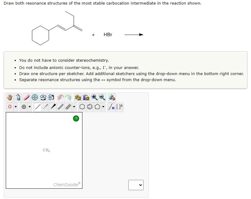 Draw both resonance structures of the most stable carbocation intermediate in the reaction shown.
.
• You do not have to consider stereochemistry.
Do not include anionic counter-ions, e.g., I, in your answer.
Draw one structure per sketcher. Add additional sketchers using the drop-down menu in the bottom right corner.
• Separate resonance structures using the symbol from the drop-down menu.
***
8
CH4
+
ChemDoodleⓇ
HBr
→
#[ ] در
On