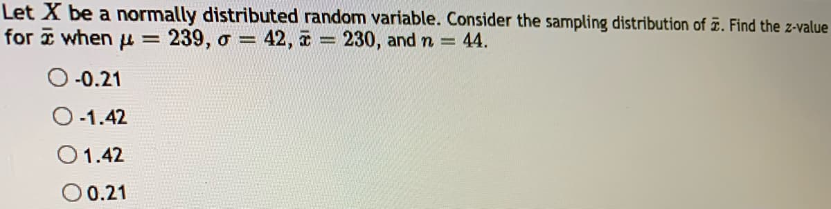 Let X be a normally distributed random variable. Consider the sampling distribution of . Find the z-value
for when μ = 239, o = 42, à = 230, and n = = 44.
-0.21
-1.42
O 1.42
0 0.21