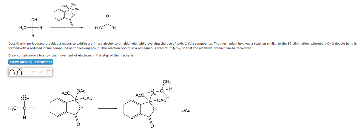 OH
H3C-
of
H
HO:
H3C-C -H
-H
H
OAc
AcO
-OAC
*
Dess-Martin periodinane provides means to oxidize a primary alcohol to an aldehyde, while avoiding the use of toxic Cr(VI) compounds. The mechanism involves a reaction similar to the E2 elimination, whereby a C=O double bond is
formed with a reduced iodine compound as the leaving group. The reaction occurs in a nonaqueous solvent, CH₂Cl₂, so that the aldehyde product can be recovered.
Draw curved arrows to show the movement of electrons in this step of the mechanism.
Arrow-pushing Instructions
AOC XT
ACO
OAc
H3C
-OAc
H
-
Aco
CH3
H
-OAc
H
OAC