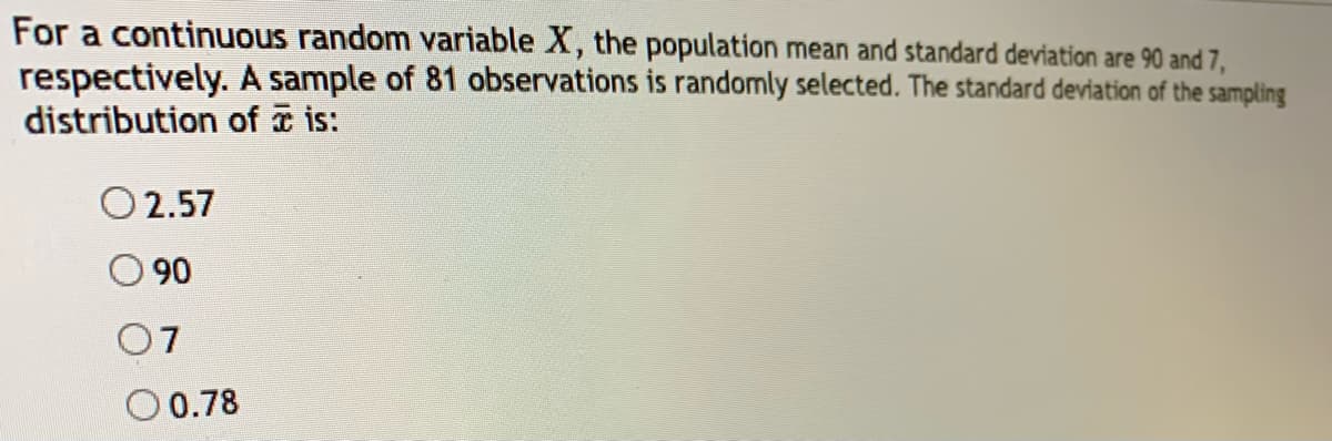 For a continuous random variable X, the population mean and standard deviation are 90 and 7,
respectively. A sample of 81 observations is randomly selected. The standard deviation of the sampling
distribution of ☎ is:
O 2.57
90
07
O 0.78