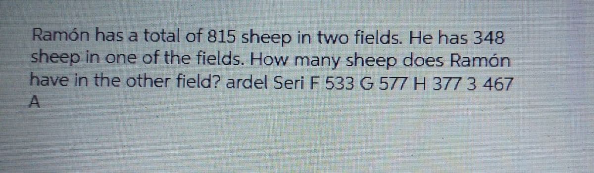 Ramón has a total of 815 sheep in two fields. He has 348
sheep in one of the fields. How many sheep does Ramón
have in the other field? ardel Seri F 533 G 577 H 377 3 467