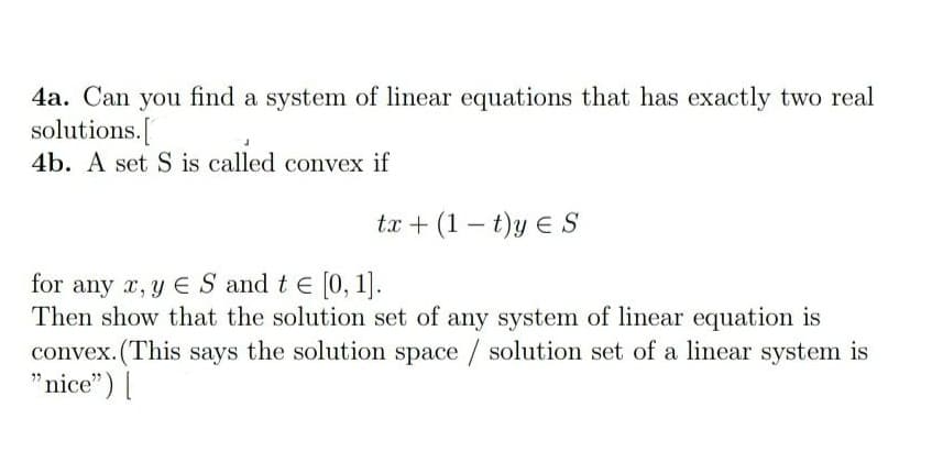 4a. Can you find a system of linear equations that has exactly two real
solutions.[
4b. A set S is called convex if
tx + (1 – t)y E S
-
for any x, y E S and t e [0, 1].
Then show that the solution set of any system of linear equation is
convex. (This says the solution space / solution set of a linear system is
"nice") [|
