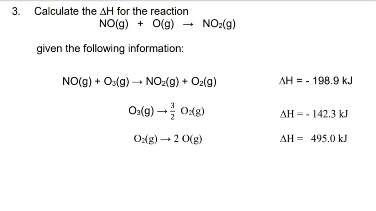 3.
Calculate the AH for the reaction
NO(g) + O(g)
given the following information:
NO₂(g)
NO(g) + O3(g) →→→ NO₂(g) + O₂(g)
03(g) → O₂(g)
O₂(g) → 2 O(g)
ΔΗ:
= - 198.9 kJ
AH = -142.3 kJ
AH 495.0 kJ
=