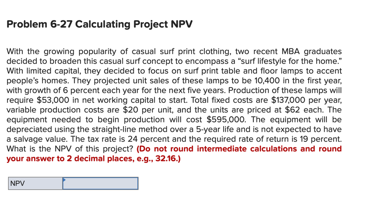 Problem 6-27 Calculating Project NPV
With the growing popularity of casual surf print clothing, two recent MBA graduates
decided to broaden this casual surf concept to encompass a “surf lifestyle for the home."
With limited capital, they decided to focus on surf print table and floor lamps to accent
people's homes. They projected unit sales of these lamps to be 10,400 in the first year,
with growth of 6 percent each year for the next five years. Production of these lamps will
require $53,000 in net working capital to start. Total fixed costs are $137,000 per year,
variable production costs are $20 per unit, and the units are priced at $62 each. The
equipment needed to begin production will cost $595,000. The equipment will be
depreciated using the straight-line method over a 5-year life and is not expected to have
a salvage value. The tax rate is 24 percent and the required rate of return is 19 percent.
What is the NPV of this project? (Do not round intermediate calculations and round
your answer to 2 decimal places, e.g., 32.16.)
NPV