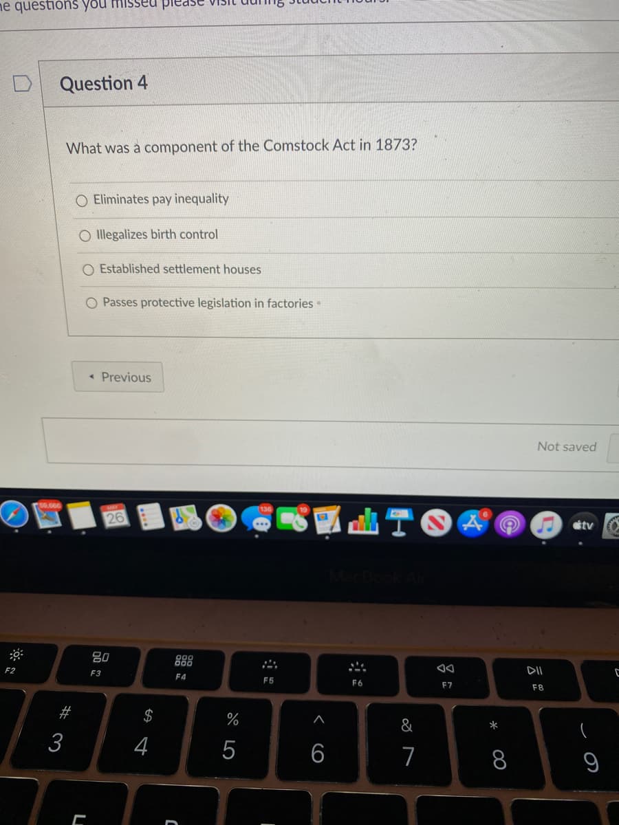 ne questiòns you misseu
Question 4
What was a component of the Comstock Act in 1873?
Eliminates pay inequality
O llegalizes birth control
Established settlement houses
O Passes protective legislation in factories
« Previous
Not saved
00,000
26
étv
80
888
F2
F3
DII
F4
F5
F6
F7
F8
#
&
*
3
4
5
7
8
9
