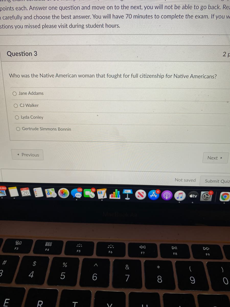 points each. Answer one question and move on to the next, you will not be able to go back. Rea
carefully and choose the best answer. You will have 70 minutes to complete the exam. If you w
stions you missed please visit during student hours.
Question 3
2 p
Who was the Native American woman that fought for full citizenship for Native Americans?
O Jane Addams
O CJ Walker
O Lyda Conley
O Gertrude Simmons Bonnin
Previous
Next
Not saved
Submit Quiz
,666
26
étv
吕0
F3
DII
F4
F5
F6
F7
F8
F9
$
&
*
4
6
7
8
E
R
23
