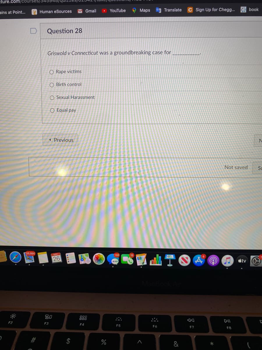 ture.com/courses/34594
Gmail
O YouTube
O Maps
Translate
Sign Up for Cheg..
E book
ains at Point...
Human eSources
Question 28
Griswold v Connecticut was a groundbreaking case for
O Rape victims
O Birth control
O Sexual Harassment
O Equal pay
« Previous
Not saved
Su
50,666
S國山T。
26
étv
吕0
888
DII
F2
F3
F4
F5
F6
E7
F8
$
%
云
