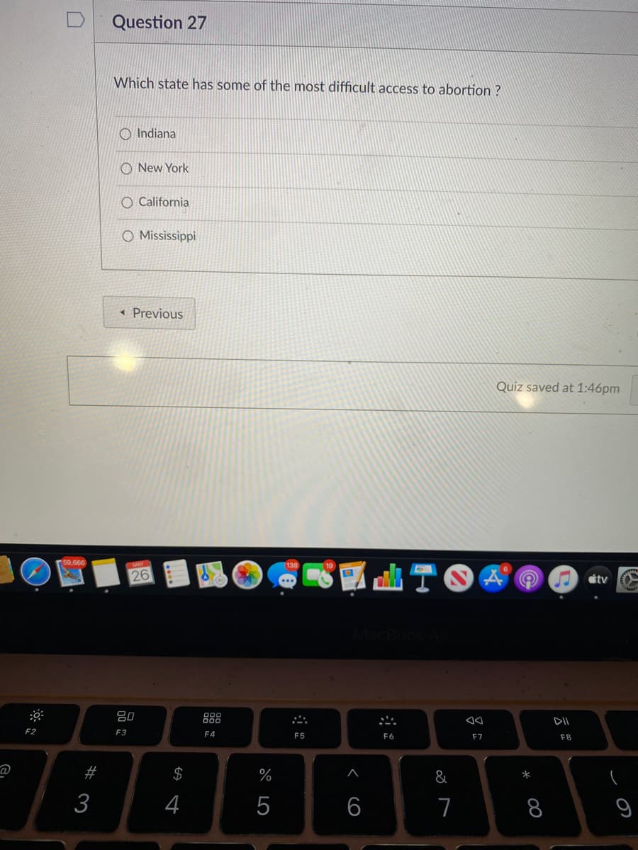 Question 27
Which state has some of the most difficult access to abortion ?
O Indiana
O New York
O California
O Mississippi
« Previous
Quiz saved at 1:46pm
59,666
TO
26
étv
888
DII
F2
F3
F4
F5
F6
F7
F8
#
$
%
&
3
4
6
7
8
吕
