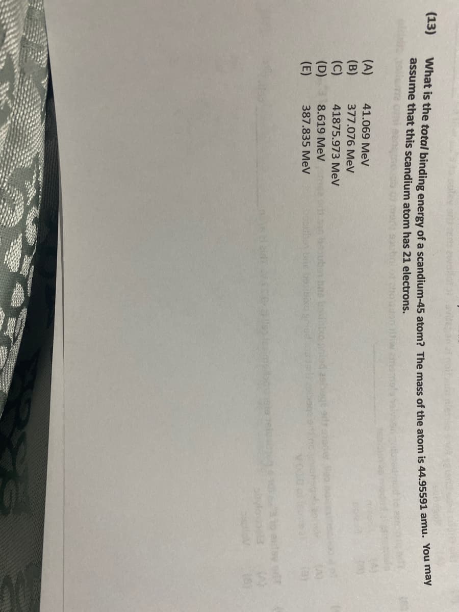 (13)
What is the total binding energy of a scandium-45 atom? The mass of the atom is 44.95591 amu. You may
assume that this scandium atom has 21 electrons.
(A)
41.069 MeV
(B)
377.076 MeV
(C)
41875.973 MeV
(D)
8.619 MeV
(E)
387.835 MeV
Sepuber bris besibixo pried