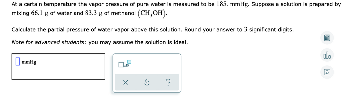 At a certain temperature the vapor pressure of pure water is measured to be 185. mmHg. Suppose a solution is prepared by
mixing 66.1 g of water and 83.3 g of methanol (CH,OH).
Calculate the partial pressure of water vapor above this solution. Round your answer to 3 significant digits.
Note for advanced students: you may assume the solution is ideal.
dlo
O mmHg
x10
Ar
?
