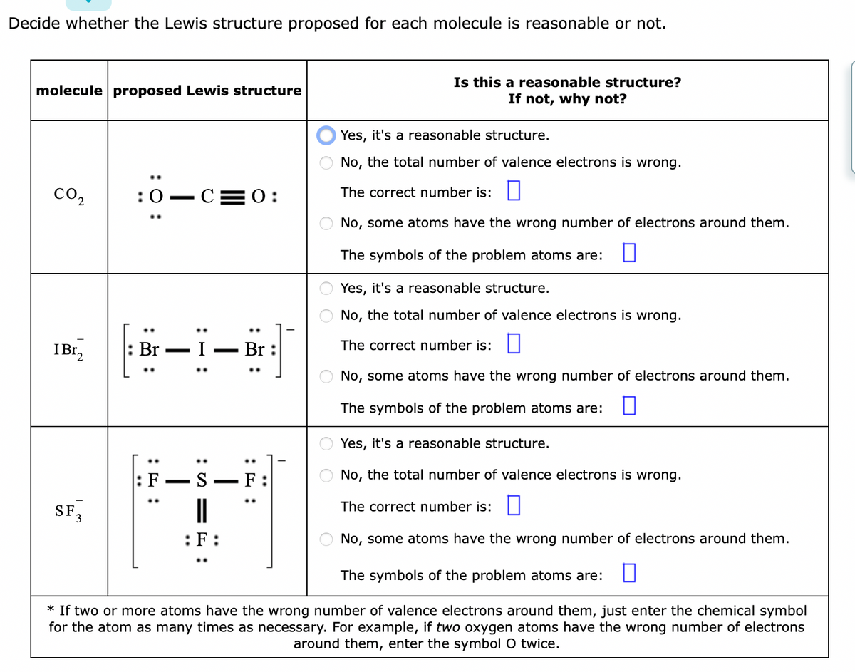 Decide whether the Lewis structure proposed for each molecule is reasonable or not.
molecule proposed Lewis structure
CO2
I Br₂
..
SF 3
:0 C 0:
Br
: F
:S=
:F
Br:
—
00
Yes, it's a reasonable structure.
No, the total number of valence electrons is wrong.
The correct number is:
No, some atoms have the wrong number of electrons around them.
The symbols of the problem atoms are:
* If two or more atoms have the wrong number of valence electrons around them, just enter the chemical symbol
for the atom as many times as necessary. For example, if two oxygen atoms have the wrong number of electrons
around them, enter the symbol O twice.
F
OO
Is this a reasonable structure?
If not, why not?
Yes, it's a reasonable structure.
No, the total number of valence electrons is wrong.
The correct number is:
No, some atoms have the wrong number of electrons around them.
The symbols of the problem atoms are: 0
Yes, it's a reasonable structure.
No, the total number of valence electrons is wrong.
The correct number is:
No, some atoms have the wrong number of electrons around them.
The symbols of the problem atoms are: 0