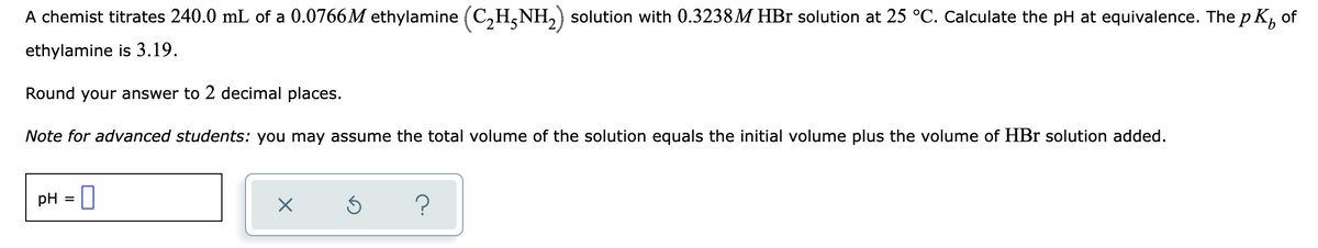 A chemist titrates 240.0 mL of a 0.0766M ethylamine (C,H,NH,) solution with 0.3238M HBr solution at 25 °C. Calculate the pH at equivalence. The p K,
of
ethylamine is 3.19.
Round your answer to 2 decimal places.
Note for advanced students: you may assume the total volume of the solution equals the initial volume plus the volume of HBr solution added.
pH = |
%3D
