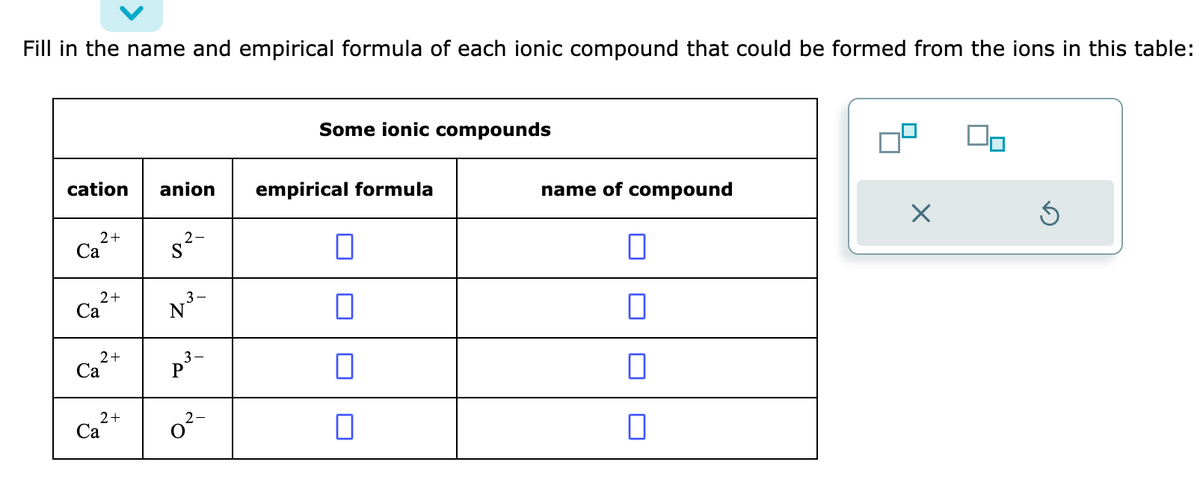 Fill in the name and empirical formula of each ionic compound that could be formed from the ions in this table:
cation anion
2+
Ca
2+
Ca
2+
Ca
2+
Ca
2-
S²-
3-
p²³-
2-
0²-
Some ionic compounds
empirical formula
□
0
name of compound
0
0
0
X
On
Ś