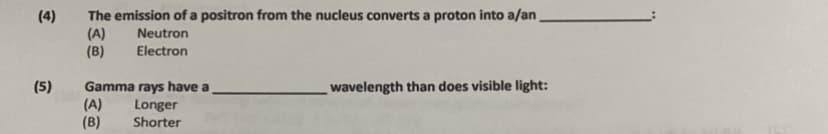 ### Nuclear Physics and Electromagnetic Spectrum Quiz

#### Question 4:
The emission of a positron from the nucleus converts a proton into a ________.

Options:
(A) Neutron  
(B) Electron

#### Question 5:
Gamma rays have a ________ wavelength than does visible light:

Options:
(A) Longer  
(B) Shorter

#### Explanation:
**Question 4:** This question delves into nuclear reactions, specifically positron emission. When a positron is emitted from the nucleus, one of the protons is converted into a neutron. Thus, the correct answer is (A) Neutron.

**Question 5:** This question addresses the electromagnetic spectrum, comparing gamma rays to visible light. Gamma rays have a shorter wavelength compared to visible light. Therefore, the correct answer is (B) Shorter.

This information can help reinforce your understanding of nuclear reactions and the properties of different types of electromagnetic radiation.