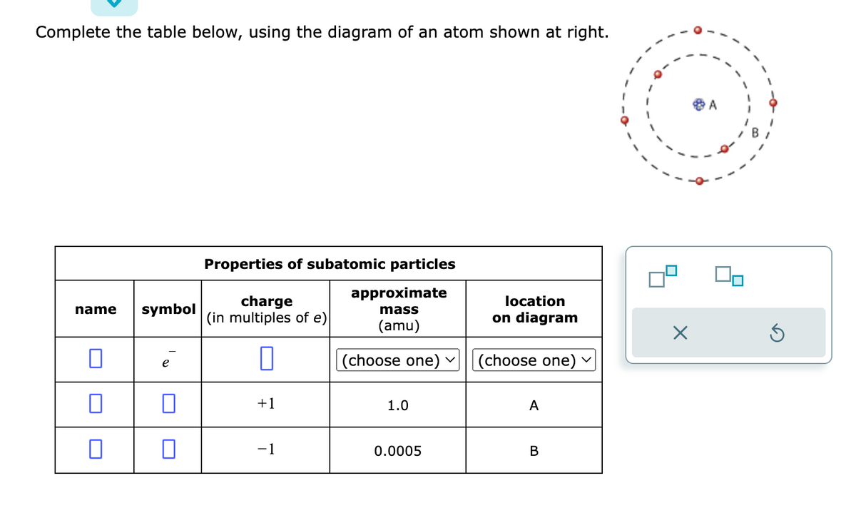 Complete the table below, using the diagram of an atom shown at right.
name
□
0
0
symbol
n
0
Properties of subatomic particles
approximate
mass
(amu)
charge
(in multiples of e)
0
+1
-1
(choose one) ✓
1.0
0.0005
location
on diagram
(choose one)
A
B
X
Ś