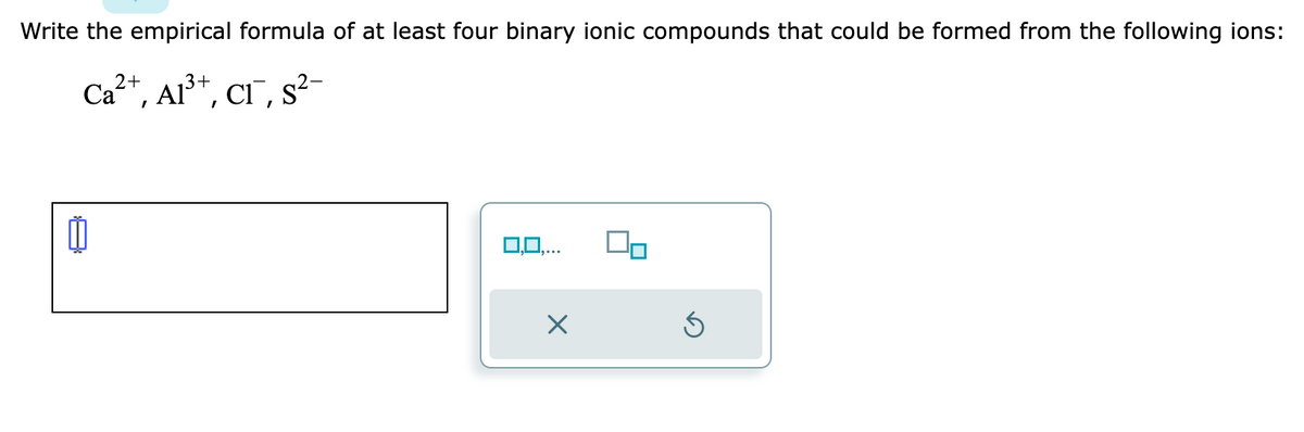 Write the empirical formula of at least four binary ionic compounds that could be formed from the following ions:
Ca²+, Al³+, CI¯, s²-
0,0,...
X
Ś