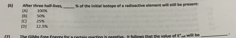 After three half-lives,
% of the initial isotope of a radioactive element will still be present:
(A)
100%
(B)
50%
(C)
25%
(D)
12.5%
(7)
The Gibbs Free Energy for a certain reaction is negative. It follows that the value of E' cell will be
(6)