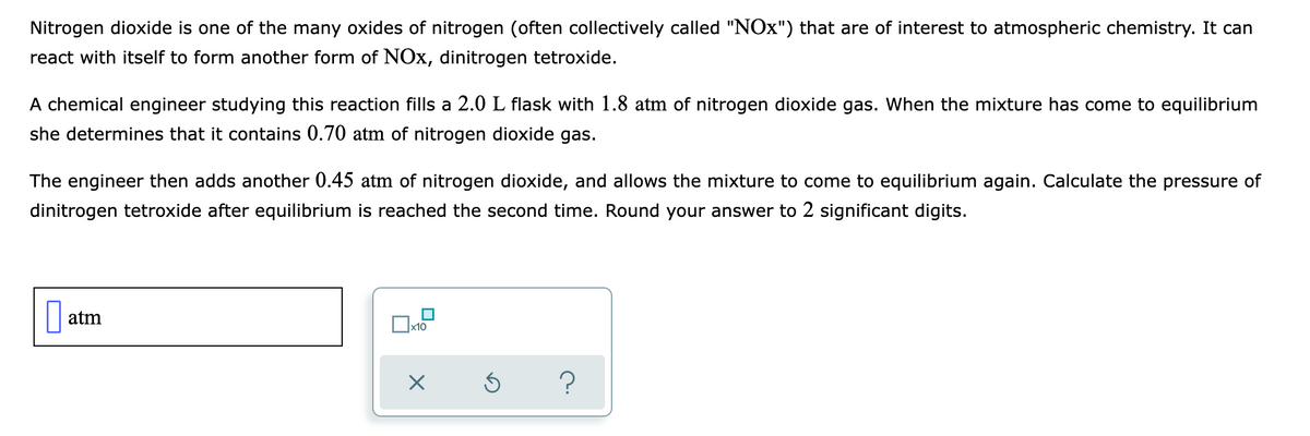 Nitrogen dioxide is one of the many oxides of nitrogen (often collectively called "NOx") that are of interest to atmospheric chemistry. It can
react with itself to form another form of NOx, dinitrogen tetroxide.
A chemical engineer studying this reaction fills a 2.0 L flask with 1.8 atm of nitrogen dioxide gas. When the mixture has come to equilibrium
she determines that it contains 0.70 atm of nitrogen dioxide gas.
The engineer then adds another 0.45 atm of nitrogen dioxide, and allows the mixture to come to equilibrium again. Calculate the pressure of
dinitrogen tetroxide after equilibrium is reached the second time. Round your answer to 2 significant digits.
atm
x10
