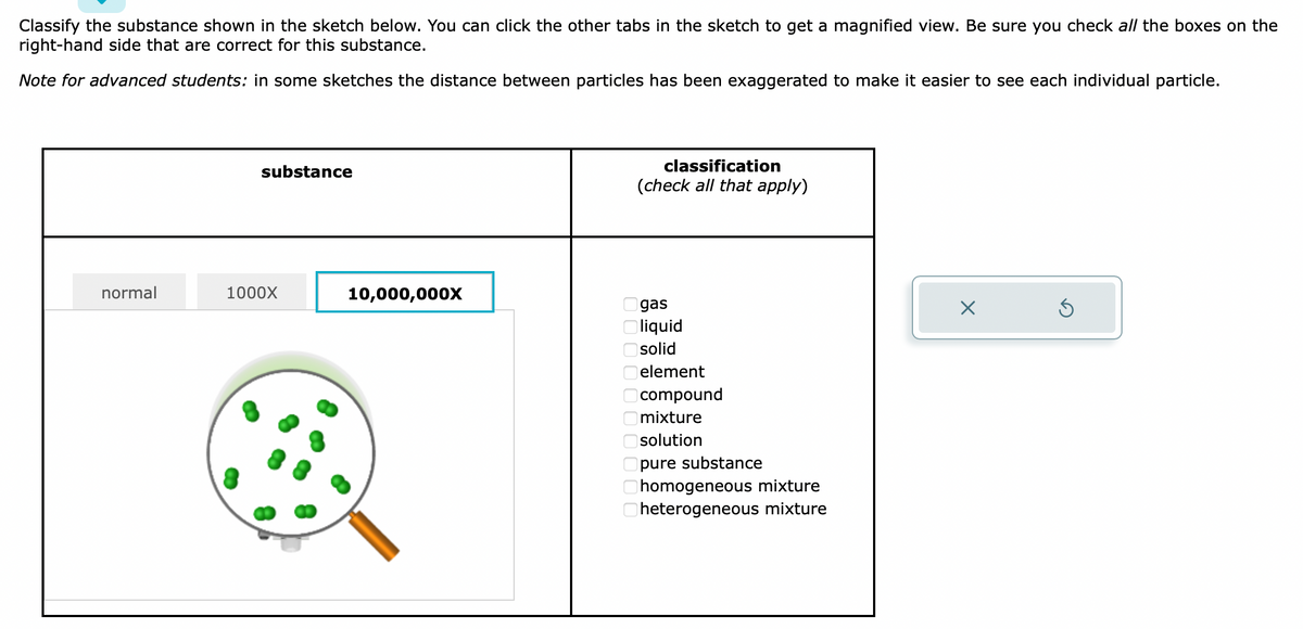 Classify the substance shown in the sketch below. You can click the other tabs in the sketch to get a magnified view. Be sure you check all the boxes on the
right-hand side that are correct for this substance.
Note for advanced students: in some sketches the distance between particles has been exaggerated to make it easier to see each individual particle.
normal
substance
1000X
10,000,000X
classification
(check all that apply)
8 8 8 8 8 8 8 8 8 8
gas
liquid
solid
element
compound
mixture
solution
pure substance
homogeneous mixture
heterogeneous mixture
X
Ś