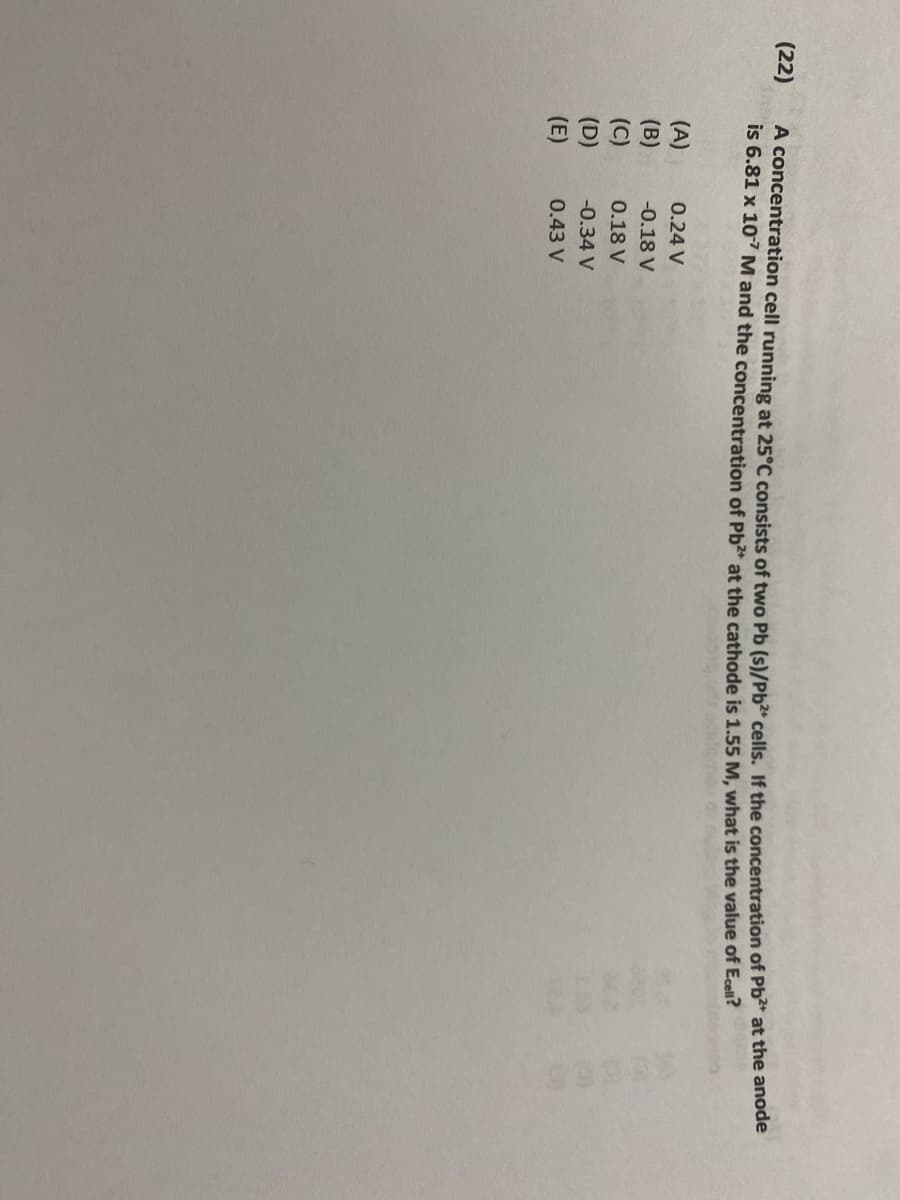 **Problem (22): Electrical Potential in a Concentration Cell**

A concentration cell running at 25°C consists of two Pb(s)|Pb²⁺ cells. If the concentration of Pb²⁺ at the anode is 6.81 x 10⁻⁷ M and the concentration of Pb²⁺ at the cathode is 1.55 M, what is the value of E_cell?

**Options:**
- (A) 0.24 V
- (B) -0.18 V
- (C) 0.18 V
- (D) -0.34 V
- (E) 0.43 V