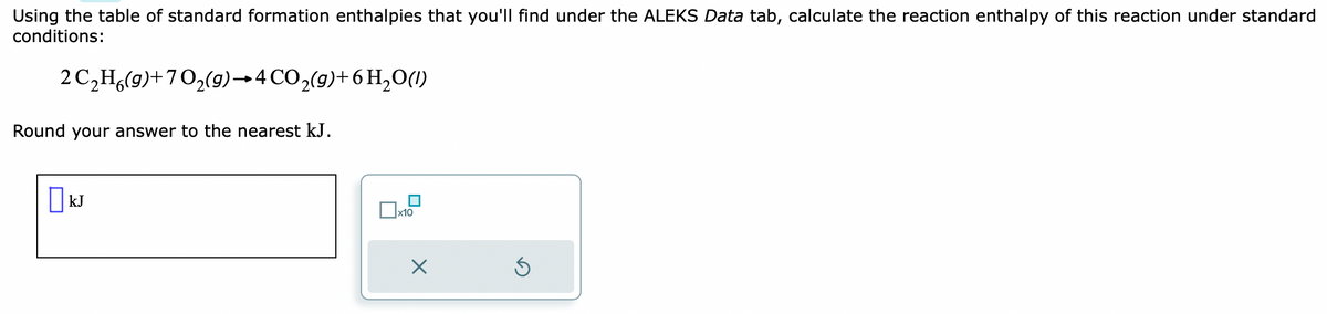 Using the table of standard formation enthalpies that you'll find under the ALEKS Data tab, calculate the reaction enthalpy of this reaction under standard
conditions:
2 C₂H6(g)+70₂(g) →4 CO₂(g) + 6H₂O(1)
Round your answer to the nearest kJ.
☐kJ
x10
X
Ś
