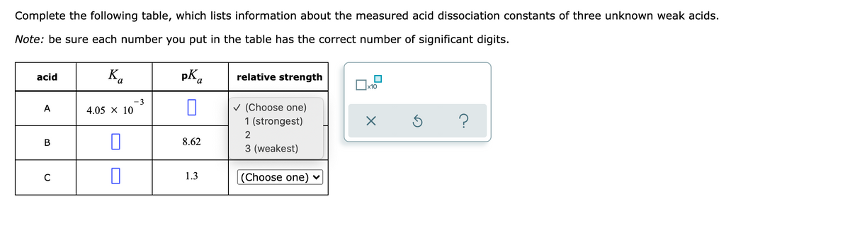 Complete the following table, which lists information about the measured acid dissociation constants of three unknown weak acids.
Note: be sure each number you put in the table has the correct number of significant digits.
K.
Ba
pK.
relative strength
acid
х10
3
v (Choose one)
1 (strongest)
A
4.05 X 10
В
8.62
3 (weakest)
C
1.3
|(Choose one) ♥
