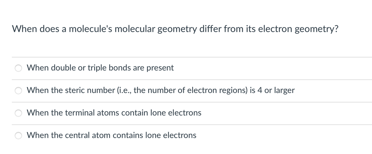 When does a molecule's molecular geometry differ from its electron geometry?
When double or triple bonds are present
When the steric number (i.e., the number of electron regions) is 4 or larger
When the terminal atoms contain lone electrons
When the central atom contains lone electrons