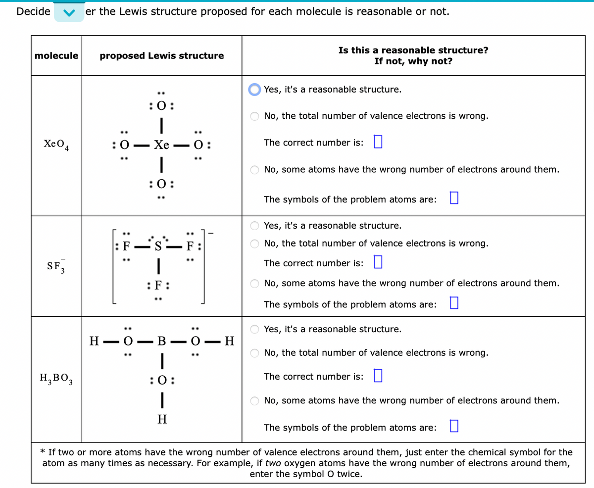 Decide
molecule proposed Lewis structure
Xe O
4
SF 3
er the Lewis structure proposed for each molecule is reasonable or not.
H₂ BO3
:O:
:0-
:O:
H-O
:0:
|
Xe
1
:0:
-
i's`___
:F:
B
|
:0:
H
0:
:O:
H
Is this a reasonable structure?
If not, why not?
Yes, it's a reasonable structure.
No, the total number of valence electrons is wrong.
The correct number is:
No, some atoms have the wrong number of electrons around them.
The symbols of the problem atoms are:
Yes, it's a reasonable structure.
No, the total number of valence electrons is wrong.
The correct number is:
No, some atoms have the wrong number of electrons around them.
The symbols of the problem atoms are:
Yes, it's a reasonable structure.
No, the total number of valence electrons is wrong.
The correct number is:
No, some atoms have the wrong number of electrons around them.
The symbols of the problem atoms are:
* If two or more atoms have the wrong number of valence electrons around them, just enter the chemical symbol for the
atom as many times as necessary. For example, if two oxygen atoms have the wrong number of electrons around them,
enter the symbol O twice.