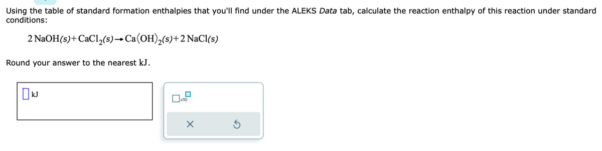 Using the table of standard formation enthalpies that you'll find under the ALEKS Data tab, calculate the reaction enthalpy of this reaction under standard
conditions:
2 NaOH(s) +CaCl₂(s) → Ca(OH)₂(s) + 2 NaCl(s)
Round your answer to the nearest kJ.
☐ kJ
x10
x
5