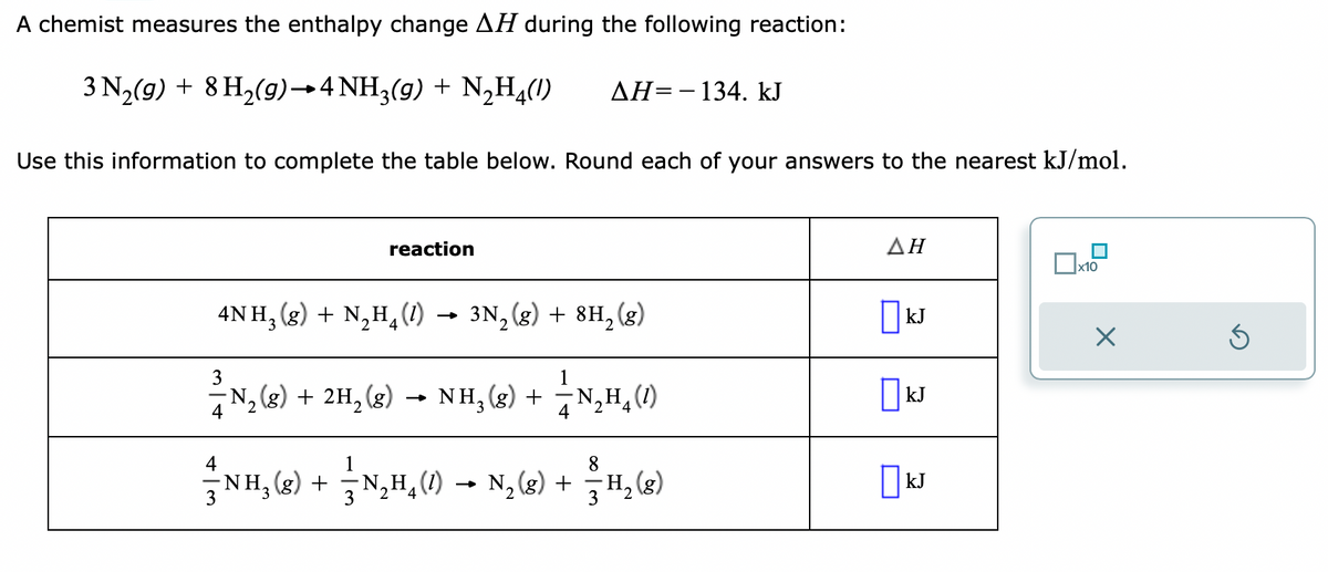 A chemist measures the enthalpy change AH during the following reaction:
3 N₂(g) + 8 H₂(g) →4 NH3(g) + N₂H4(1)
Use this information to complete the table below. Round each of your answers to the nearest kJ/mol.
reaction
4
3
ΔΗ= - 134. kJ
4NH3(g) + N₂H₂(1)→ 3N₂(g) + 8H₂(g)
3
1
³-N₂(g) + 2H₂(g) → NH₂(g) + —⁄N₂H₁ (1)
4
2
2
8
NH₂(g) + ⁄⁄N₂H₂(1) → N₂ (8) + − H₂ (8)
2
3
ΔΗ
kJ
KJ
kJ
Ox
x10
X
Ś