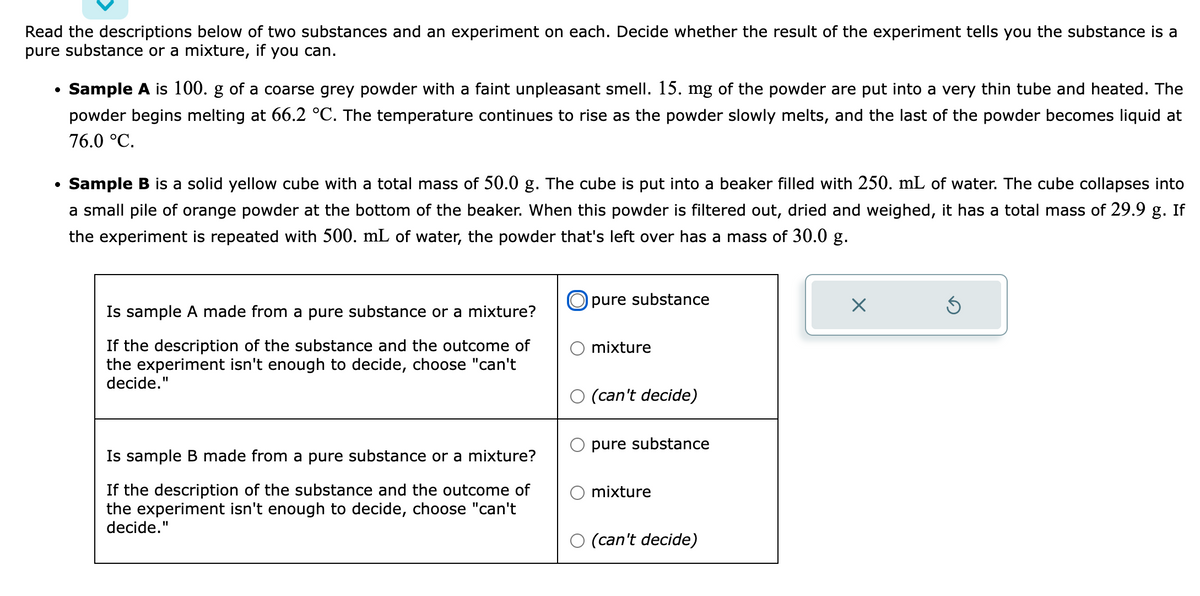 Read the descriptions below of two substances and an experiment on each. Decide whether the result of the experiment tells you the substance is a
pure substance or a mixture, if you can.
• Sample A is 100. g of a coarse grey powder with a faint unpleasant smell. 15. mg of the powder are put into a very thin tube and heated. The
powder begins melting at 66.2 °C. The temperature continues to rise as the powder slowly melts, and the last of the powder becomes liquid at
76.0 °C.
Sample B is a solid yellow cube with a total mass of 50.0 g. The cube is put into a beaker filled with 250. mL of water. The cube collapses into
a small pile of orange powder at the bottom of the beaker. When this powder is filtered out, dried and weighed, it has a total mass of 29.9 g. If
the experiment is repeated with 500. mL of water, the powder that's left over has a mass of 30.0 g.
Is sample A made from a pure substance or a mixture?
If the description of the substance and the outcome of
the experiment isn't enough to decide, choose "can't
decide."
Is sample B made from a pure substance or a mixture?
If the description of the substance and the outcome of
the experiment isn't enough to decide, choose "can't
decide."
Opure substance
mixture
(can't decide)
pure substance
mixture
(can't decide)