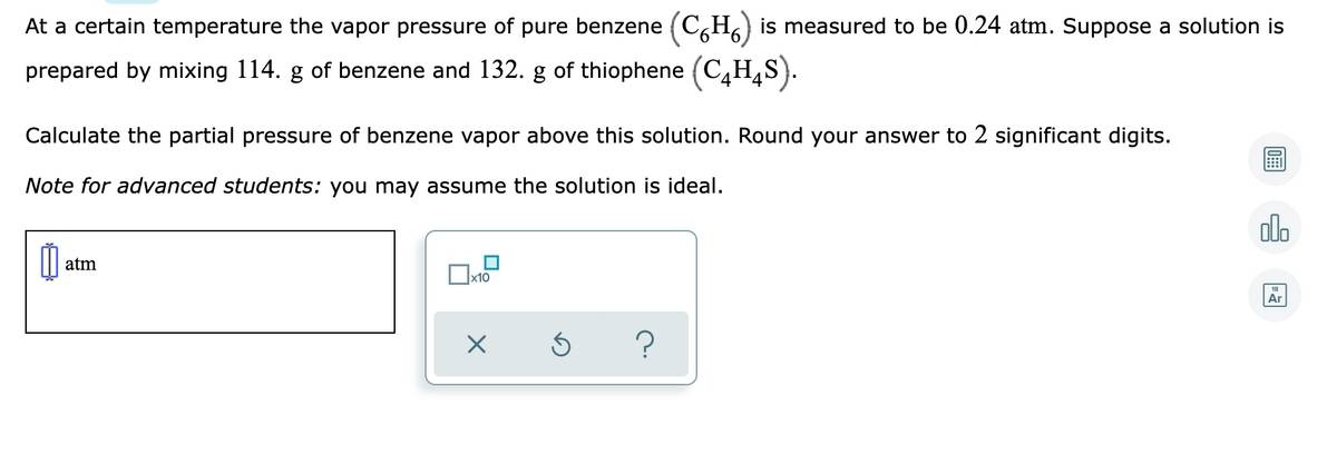 At a certain temperature the vapor pressure of pure benzene (C,H) is measured to be 0.24 atm. Suppose a solution is
prepared by mixing 114. g of benzene and 132. g of thiophene (C,H,S).
Calculate the partial pressure of benzene vapor above this solution. Round your answer to 2 significant digits.
Note for advanced students: you may assume the solution is ideal.
olo
atm
x10
Ar
