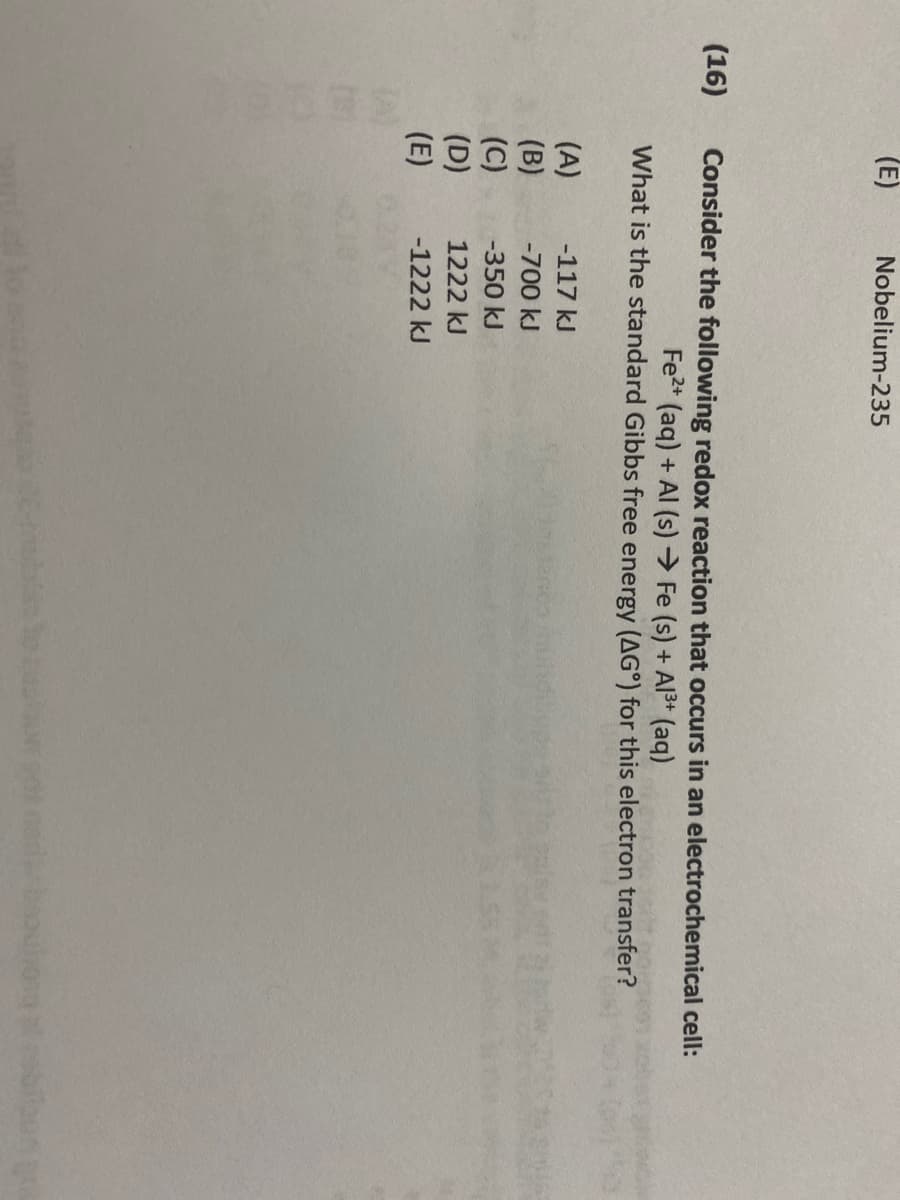 (16)
(E)
Nobelium-235
Consider the following redox reaction that occurs in an electrochemical cell:
Fe2+ (aq) + Al(s) → Fe (s) + Al³+ (aq)
What is the standard Gibbs free energy (AG°) for this electron transfer?
(A)
-117 kJ
(B)
-700 kJ
(C)
-350 kJ
(D)
1222 kJ
(E)
-1222 kJ
