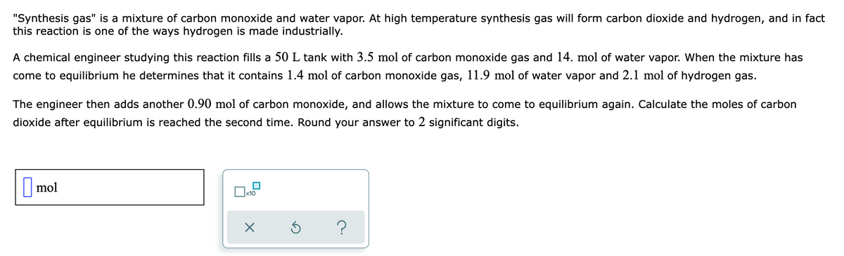 "Synthesis gas" is a mixture of carbon monoxide and water vapor. At high temperature synthesis gas will form carbon dioxide and hydrogen, and in fact
this reaction is one of the ways hydrogen is made industrially.
A chemical engineer studying this reaction fills a 50 L tank with 3.5 mol of carbon monoxide gas and 14. mol of water vapor. When the mixture has
come to equilibrium he determines that it contains 1.4 mol of carbon monoxide gas, 11.9 mol of water vapor and 2.1 mol of hydrogen gas.
The engineer then adds another 0.90 mol of carbon monoxide, and allows the mixture to come to equilibrium again. Calculate the moles of carbon
dioxide after equilibrium is reached the second time. Round your answer to 2 significant digits.
mol
