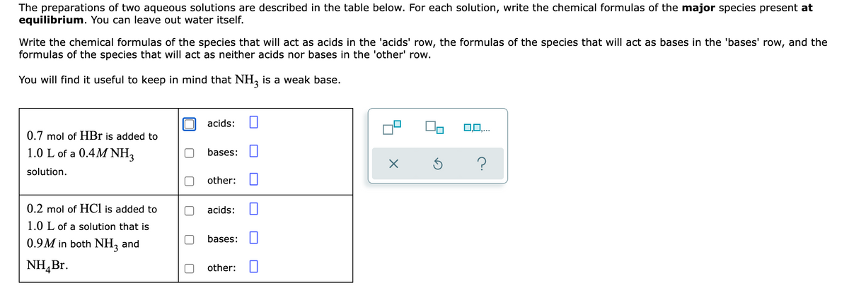 The preparations of two aqueous solutions are described in the table below. For each solution, write the chemical formulas of the major species present at
equilibrium. You can leave out water itself.
Write the chemical formulas of the species that will act as acids in the 'acids' row, the formulas of the species that will act as bases in the 'bases' row, and the
formulas of the species that will act as neither acids nor bases in the 'other' row.
You will find it useful to keep in mind that NH, is a weak base.
acids:
0.7 mol of HBr is added to
1.0 L of a 0.4M NH3
bases:
solution.
other:
0.2 mol of HCl is added to
acids:
1.0 L of a solution that is
bases:
0.9M in both NH, and
NH,Br.
other:
