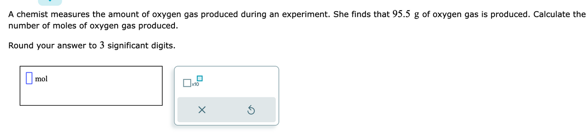 A chemist measures the amount of oxygen gas produced during an experiment. She finds that 95.5 g of oxygen gas is produced. Calculate the
number of moles of oxygen gas produced.
Round your answer to 3 significant digits.
mol
x10
X
Ś