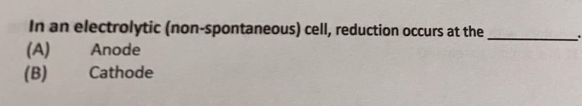 **Question:**

In an electrolytic (non-spontaneous) cell, reduction occurs at the _______.

**Options:**
(A) Anode  
(B) Cathode

**Explanation:**
An electrolytic cell is a type of electrochemical cell in which a non-spontaneous reaction is driven by the application of electrical energy. Unlike a galvanic cell, which generates electrical energy from spontaneous reactions, an electrolytic cell requires an external voltage source to proceed.

- In electrolytic cells, the anode is the positive electrode where oxidation occurs.
- The cathode is the negative electrode where reduction occurs.

Therefore, in an electrolytic cell, reduction occurs at the cathode (Option B).