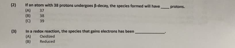 **Question 2:**
If an atom with 38 protons undergoes β-decay, the species formed will have ____ protons.

Options:
- (A) 37
- (B) 38
- (C) 39

**Question 3:**
In a redox reaction, the species that gains electrons has been _________.

Options:
- (A) Oxidized
- (B) Reduced